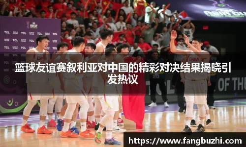 篮球友谊赛叙利亚对中国的精彩对决结果揭晓引发热议